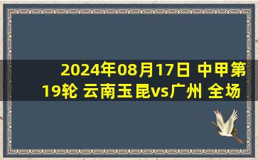 2024年08月17日 中甲第19轮 云南玉昆vs广州 全场录像